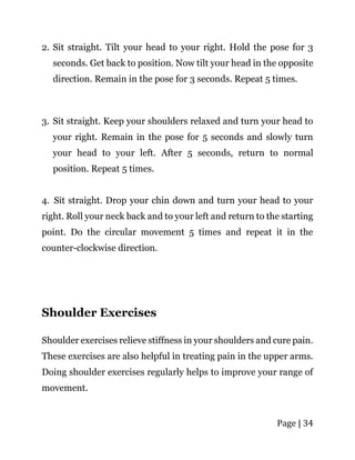 Page | 34
2. Sit straight. Tilt your head to your right. Hold the pose for 3
seconds. Get back to position. Now tilt your head in the opposite
direction. Remain in the pose for 3 seconds. Repeat 5 times.
3. Sit straight. Keep your shoulders relaxed and turn your head to
your right. Remain in the pose for 5 seconds and slowly turn
your head to your left. After 5 seconds, return to normal
position. Repeat 5 times.
4. Sit straight. Drop your chin down and turn your head to your
right. Roll your neck back and to your left and return to the starting
point. Do the circular movement 5 times and repeat it in the
counter-clockwise direction.
Shoulder Exercises
Shoulder exercises relieve stiffness in your shoulders and cure pain.
These exercises are also helpful in treating pain in the upper arms.
Doing shoulder exercises regularly helps to improve your range of
movement.
 