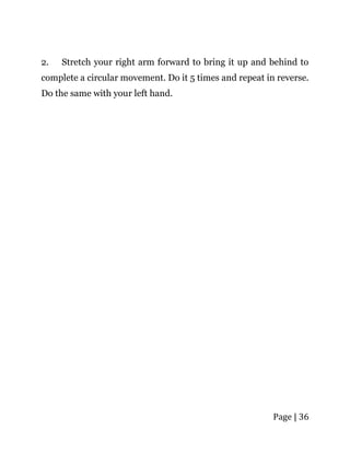 Page | 36
2. Stretch your right arm forward to bring it up and behind to
complete a circular movement. Do it 5 times and repeat in reverse.
Do the same with your left hand.
 