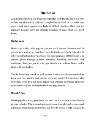 - 12 -
The Kinds
As I mentioned above that Yoga was originated from Indians and it is a very
ancient art with lots of skills and complexities involved. If you think that
yoga is just about posing your body in difficult positions then, you are
mistaken because there are different branches of yoga which are listed
below.
Hatha Yoga
Hatha yoga is also called yoga of postures and it is most famous branch of
yoga in west which you must have seen. In this branch, body is twisted in
different difficult and easy postures. The basic emphasis of this branch is to
achieve peace through physical exercises, breathing techniques and
mediation. Basic purpose of this yoga branch is to achieve better health
along with spirituality.
This is the easiest branch as well because it does not take too much time
from your busy routine and you can learn and master this art along with
your daily work. You can easily adjust your schedule to practice and your
daily routine will not be disturbed with this yoga branch.
Bhakti Yoga
Bhakti yoga is not very popular in the west but it is most practiced branch
of yoga in India. This involved spirituality more than physical gestures and
it revolves around heart and divine. You have to choose a path which suits
 