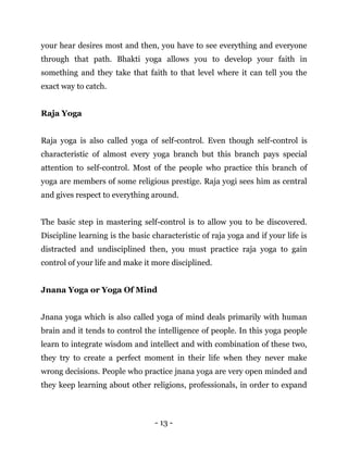 - 13 -
your hear desires most and then, you have to see everything and everyone
through that path. Bhakti yoga allows you to develop your faith in
something and they take that faith to that level where it can tell you the
exact way to catch.
Raja Yoga
Raja yoga is also called yoga of self-control. Even though self-control is
characteristic of almost every yoga branch but this branch pays special
attention to self-control. Most of the people who practice this branch of
yoga are members of some religious prestige. Raja yogi sees him as central
and gives respect to everything around.
The basic step in mastering self-control is to allow you to be discovered.
Discipline learning is the basic characteristic of raja yoga and if your life is
distracted and undisciplined then, you must practice raja yoga to gain
control of your life and make it more disciplined.
Jnana Yoga or Yoga Of Mind
Jnana yoga which is also called yoga of mind deals primarily with human
brain and it tends to control the intelligence of people. In this yoga people
learn to integrate wisdom and intellect and with combination of these two,
they try to create a perfect moment in their life when they never make
wrong decisions. People who practice jnana yoga are very open minded and
they keep learning about other religions, professionals, in order to expand
 