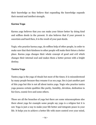 - 14 -
their knowledge as they believe that expanding the knowledge expands
their mental and intellect strength.
Karma Yoga
Karma yoga believes that you can make your future better by doing kind
and selfless deeds in the present. It also believes that if your present is
uncertain and hard then, it is the result of your past deeds.
Yogis, who practice karma yoga, do selfless help of other people, in order to
make sure that their kindness to other people will make their future a better
place. Karma yoga changes their whole concept of good and evil which
changes their internal soul and makes them a better person with a bright
destiny.
Tantra Yoga
Tantra yoga is the yoga of rituals but most of the times; it is misunderstood
by many people because they rename it as sex yoga. Sex is just another part
of this yoga but this is not all about tantra yoga. Yogis who practice tantra
yoga possess certain qualities like purity, humility, devotion, dedication to
his Guru, cosmic love and some others.
These are all the branches of yoga but there are some misconceptions also
there about yoga for example some people say yoga is a religion but it is
not. Yoga is just a way to make your life better and integrate peace in your
life. It helps you to achieve a better life with more control over your mind,
 