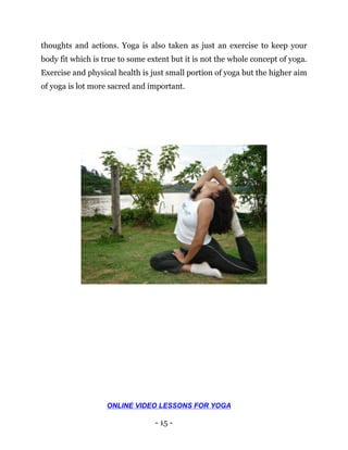 - 15 -
thoughts and actions. Yoga is also taken as just an exercise to keep your
body fit which is true to some extent but it is not the whole concept of yoga.
Exercise and physical health is just small portion of yoga but the higher aim
of yoga is lot more sacred and important.
ONLINE VIDEO LESSONS FOR YOGA
 
