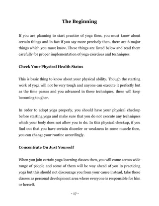 - 17 -
The Beginning
If you are planning to start practice of yoga then, you must know about
certain things and in fact if you say more precisely then, there are 6 major
things which you must know. These things are listed below and read them
carefully for proper implementation of yoga exercises and techniques.
Check Your Physical Health Status
This is basic thing to know about your physical ability. Though the starting
work of yoga will not be very tough and anyone can execute it perfectly but
as the time passes and you advanced in these techniques, these will keep
becoming tougher.
In order to adopt yoga properly, you should have your physical checkup
before starting yoga and make sure that you do not execute any techniques
which your body does not allow you to do. In this physical checkup, if you
find out that you have certain disorder or weakness in some muscle then,
you can change your routine accordingly.
Concentrate On Just Yourself
When you join certain yoga learning classes then, you will come across wide
range of people and some of them will be way ahead of you in practicing
yoga but this should not discourage you from your cause instead, take these
classes as personal development area where everyone is responsible for him
or herself.
 
