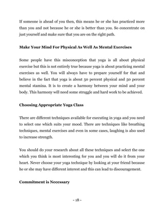 - 18 -
If someone is ahead of you then, this means he or she has practiced more
than you and not because he or she is better than you. So concentrate on
just yourself and make sure that you are on the right path.
Make Your Mind For Physical As Well As Mental Exercises
Some people have this misconception that yoga is all about physical
exercise but this is not entirely true because yoga is about practicing mental
exercises as well. You will always have to prepare yourself for that and
believe in the fact that yoga is about 50 percent physical and 50 percent
mental stamina. It is to create a harmony between your mind and your
body. This harmony will need some struggle and hard work to be achieved.
Choosing Appropriate Yoga Class
There are different techniques available for executing in yoga and you need
to select one which suits your mood. There are techniques like breathing
techniques, mental exercises and even in some cases, laughing is also used
to increase strength.
You should do your research about all these techniques and select the one
which you think is most interesting for you and you will do it from your
heart. Never choose your yoga technique by looking at your friend because
he or she may have different interest and this can lead to discouragement.
Commitment is Necessary
 