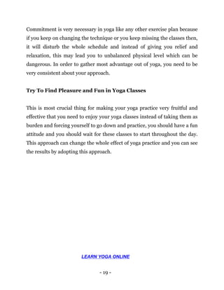 - 19 -
Commitment is very necessary in yoga like any other exercise plan because
if you keep on changing the technique or you keep missing the classes then,
it will disturb the whole schedule and instead of giving you relief and
relaxation, this may lead you to unbalanced physical level which can be
dangerous. In order to gather most advantage out of yoga, you need to be
very consistent about your approach.
Try To Find Pleasure and Fun in Yoga Classes
This is most crucial thing for making your yoga practice very fruitful and
effective that you need to enjoy your yoga classes instead of taking them as
burden and forcing yourself to go down and practice, you should have a fun
attitude and you should wait for these classes to start throughout the day.
This approach can change the whole effect of yoga practice and you can see
the results by adopting this approach.
LEARN YOGA ONLINE
 