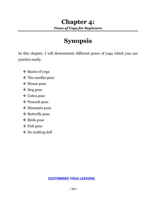 - 20 -
Chapter 4:
Poses of Yoga for Beginners
Synopsis
In this chapter, I will demonstrate different poses of yoga which you can
practice easily.
 Basics of yoga
 The candles pose
 Mouse pose
 Dog pose
 Cobra pose
 Peacock pose
 Mountain pose
 Butterfly pose
 Birds pose
 Fish pose
 Do nothing doll
CUSTOMISED YOGA LESSONS.
 