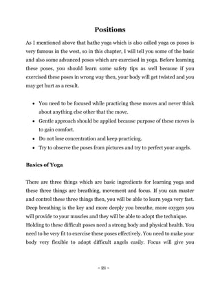 - 21 -
Positions
As I mentioned above that hathe yoga which is also called yoga os poses is
very famous in the west, so in this chapter, I will tell you some of the basic
and also some advanced poses which are exercised in yoga. Before learning
these poses, you should learn some safety tips as well because if you
exercised these poses in wrong way then, your body will get twisted and you
may get hurt as a result.
 You need to be focused while practicing these moves and never think
about anything else other that the move.
 Gentle approach should be applied because purpose of these moves is
to gain comfort.
 Do not lose concentration and keep practicing.
 Try to observe the poses from pictures and try to perfect your angels.
Basics of Yoga
There are three things which are basic ingredients for learning yoga and
these three things are breathing, movement and focus. If you can master
and control these three things then, you will be able to learn yoga very fast.
Deep breathing is the key and more deeply you breathe, more oxygen you
will provide to your muscles and they will be able to adopt the technique.
Holding to these difficult poses need a strong body and physical health. You
need to be very fit to exercise these poses effectively. You need to make your
body very flexible to adopt difficult angels easily. Focus will give you
 