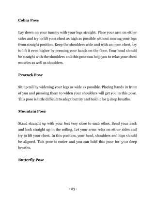 - 23 -
Cobra Pose
Lay down on your tummy with your legs straight. Place your arm on either
sides and try to lift your chest as high as possible without moving your legs
from straight position. Keep the shoulders wide and with an open chest, try
to lift it even higher by pressing your hands on the floor. Your head should
be straight with the shoulders and this pose can help you to relax your chest
muscles as well as shoulders.
Peacock Pose
Sit up tall by widening your legs as wide as possible. Placing hands in front
of you and pressing them to widen your shoulders will get you in this pose.
This pose is little difficult to adopt but try and hold it for 5 deep breaths.
Mountain Pose
Stand straight up with your feet very close to each other. Bend your neck
and look straight up in the ceiling. Let your arms relax on either sides and
try to lift your chest. In this position, your head, shoulders and hips should
be aligned. This pose is easier and you can hold this pose for 5-10 deep
breaths.
Butterfly Pose
 