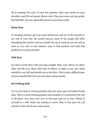 - 24 -
Sit by keeping the soles of your feet together. Rest your hands on your
shoulders and lift and spread elbows wide. Flap your arms and legs gently
like butterfly. You can repeat this process 15-20 times easily.
Birds Pose
In standing position, get your arms behind you and try to lift yourself on
toe end of your feet. Be careful because most of the people fall while
attempting this posture and you should rise up as much as you can and as
soon as you start to lose balance, stop in that position and hold that
position for 3-5 deep breaths.
Fish Pose
Lie down on the floor with your legs straight. Place your elbows on either
sides and lift your chest with help of elbows as high as you can. Head
should be very still and should rest on the floor. This is also a difficult pose
and you should hold it for not more than 3 deep breaths.
Do Nothing Doll
Lie on your back in normal position and your arms open and palms facing
skies. This is a total relaxing position and normally it is practiced at the end
of all poses. Just close your eyes in this pose and try to relax. Think of
yourself as a doll which has nothing to move. Stay in this pose for 5-8
minutes in the end of your yoga session.
 