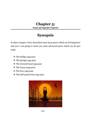 - 25 -
Chapter 5:
Poses of Yoga for Experts
Synopsis
In above chapter I have described some basic poses which are for beginners
and now I am going to teach you some advanced poses which are for pro
yogis.
 The bridge yoga pose
 The plough yoga pose
 The forward bend yoga pose
 The locust yoga pose:
 The bow yoga pose
 The half spinal twist yoga pose
 