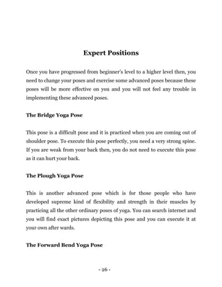 - 26 -
Expert Positions
Once you have progressed from beginner’s level to a higher level then, you
need to change your poses and exercise some advanced poses because these
poses will be more effective on you and you will not feel any trouble in
implementing these advanced poses.
The Bridge Yoga Pose
This pose is a difficult pose and it is practiced when you are coming out of
shoulder pose. To execute this pose perfectly, you need a very strong spine.
If you are weak from your back then, you do not need to execute this pose
as it can hurt your back.
The Plough Yoga Pose
This is another advanced pose which is for those people who have
developed supreme kind of flexibility and strength in their muscles by
practicing all the other ordinary poses of yoga. You can search internet and
you will find exact pictures depicting this pose and you can execute it at
your own after wards.
The Forward Bend Yoga Pose
 