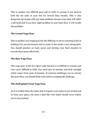 - 27 -
This is another very difficult pose and in order to execute it you need to
hold the toe ends of your feet for several deep breaths. This is also
dangerous for people with any back problems because your back will suffer
a full bend and if you have slight problem in your back then, it will invoke
that problem.
The Locust Yoga Pose
This is another very tough pose but the difficulty is not in executing it but in
holding it for several minutes and as usual, it also needs a very strong back.
You should practice on basic poses and develop your back muscles to
execute these poses effectively.
The Bow Yoga Pose
This yoga pose is just for expert yogis because it is difficult to execute and
even more difficult to hold. You need tons of stamina and back strength
which comes from years of practice. If someone challenges you to execute
this pose then, you should think twice before accepting the challenge.
The Half Spinal Twist Yoga Pose
As it is evident from the name that it requires your spine to get twisted and
to twist your spine, you need a back like rock which should never bother
you in any position.
 