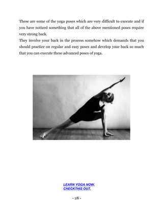 - 28 -
These are some of the yoga poses which are very difficult to execute and if
you have noticed something that all of the above mentioned poses require
very strong back.
They involve your back in the process somehow which demands that you
should practice on regular and easy poses and develop your back so much
that you can execute these advanced poses of yoga.
LEARN YOGA NOW.
CHECKTHIS OUT.
 
