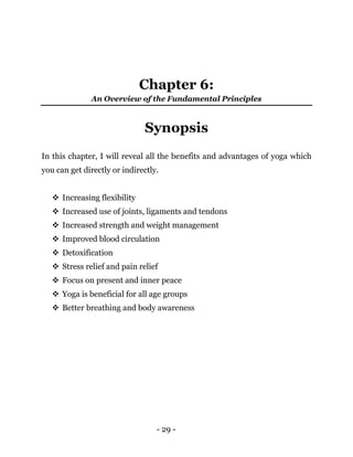 - 29 -
Chapter 6:
An Overview of the Fundamental Principles
Synopsis
In this chapter, I will reveal all the benefits and advantages of yoga which
you can get directly or indirectly.
 Increasing flexibility
 Increased use of joints, ligaments and tendons
 Increased strength and weight management
 Improved blood circulation
 Detoxification
 Stress relief and pain relief
 Focus on present and inner peace
 Yoga is beneficial for all age groups
 Better breathing and body awareness
 