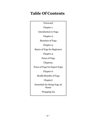 - 3 -
Table Of Contents
Foreword
Chapter 1:
Introduction to Yoga
Chapter 2:
Branches of Yoga
Chapter 3:
Basics of Yoga for Beginners
Chapter 4:
Poses of Yoga
Chapter5:
Poses of Yoga for Expert Yogis
Chapter 6:
Health Benefits of Yoga
Chapter7
Essentials for Doing Yoga At
Home
Wrapping Up
 