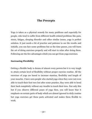 - 30 -
The Precepts
Yoga is taken as a physical remedy for many problems and especially for
people, who tend to suffer from different health related problems like pain,
stress, fatigue, sleeping disorder and other similar issues, yoga is perfect
solution. It just needs a bit of practice and patience to see the results and
initially, you can face some problems but as the time passes, you will learn
the art of doing exercises properly and will start to relax after doing them.
Following are the few advantages which you can get from yoga exercises.
Increasing Flexibility
Getting a flexible body is dream of almost every person but it is very tough
to attain certain level of flexibility without proper exercise routine. All the
exercises of yoga are based to increase stamina, flexibility and length of
your muscles. I have seen people who started yoga when they were not even
able to touch their foot toes but after some practice, they were able to bend
their back completely without any trouble to touch their toes. Not only this
but if you observe different poses of yoga then, you will know that it
emphasis on certain parts of body which are almost ignored in daily routine
but yoga exercises get these parts activated and makes them flexible to
work.
 
