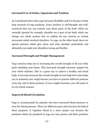 - 31 -
Increased Use of Joints, Ligaments and Tendons
As I mentioned above that yoga increases flexibility and it is because of that
long research of yoga positions. Every position is well-thought and well-
conceived that you can activate your those parts of the body which are
normally ignored for example, shoulder are a part of our body which can
change our whole posture but we seldom do any exercise or certain
movement which involved shoulders. In yoga, on the other hand, there are
special postures which give stress and relax shoulder particularly and
ultimately you make your shoulders strong and flexible.
Increased Strength and Weight Management
Yoga exercises help you in increasing the overall strength of all your body
parts including your bones. This increased strength increases support for
your whole skeleton. This is a great way to achieve a healthy and toned
body. It not only increases the overall strength of your body but it also helps
you in maintain your weigh because you have to practice different postures
every day and in those postures, if your weight increases, you will notice it
in very timely manner.
Improved Blood Circulation
Yoga is recommended for patients who have increased blood pressure or
even low blood pressure. There are different poses and exercises for both of
these purposes. It regulates blood in a more proper way because the
positions which are practiced in yoga are very precise and these positions
 