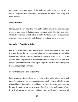 - 32 -
make sure that every organ of the body comes in exact position which
makes the job for the heat easier. It circulates the blood more easily and
more properly.
Detoxification
In yoga, muscles are stretched very gently and in some techniques massage
are done and these techniques ensure proper blood flow in whole body
which also works as detoxification of body. All the undesired secretions are
effectively removes from the body because everything works in order.
Stress Relief and Pain Relief
Cortisol is a substance in our body which controls the amount of stress and
it is seen that all the yoga exercises help to reduce the amount of cortisol in
human body which ultimately limits the effects of stress on our body. In
ancient times, yoga exercises were used to cure different kinds of pain and
in some parts of the world, some expert yogis still practice this technique of
lowing and getting rid of pains.
Focus On Present and Inner Peace
Inner peace is a thing which is very rare in this materialistic world and
through practice of yoga you can get this rare quality in yourself. Along with
physical health, improving mental health is also a future of yoga exercises
because it creates a harmony between thoughts, mind and actions of our
body. It allows you to converge and focus your thoughts on one purpose of
 