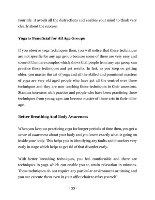 - 33 -
your life. It avoids all the distractions and enables your mind to think very
clearly about the success.
Yoga is Beneficial for All Age Groups
If you observe yoga techniques then, you will notice that these techniques
are not specific for any age group because some of these are very easy and
some of them are complex which shows that people from any age group can
practice these techniques and get results. In fact, as you keep on getting
older, you master the art of yoga and all the skilled and prominent masters
of yoga are very old aged people who have got all the control over these
techniques and they are now teaching these techniques to their ancestors.
Stamina increases with practice and people who have been practicing these
techniques from young ages can become master of these arts in their older
age.
Better Breathing And Body Awareness
When you keep on practicing yoga for longer periods of time then, you get a
sense of awareness about your body and you know exactly what is going on
inside your body. This helps you in identifying any faults and disorders very
early in stage which helps to get rid of that disorder early.
With better breathing techniques, you feel comfortable and there are
techniques in yoga which can enable you to attain relaxation in minutes.
These techniques do not require any particular environment or timing and
you can execute them even in your office chair to relax yourself.
 