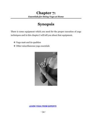 - 34 -
Chapter 7:
Essentials for Doing Yoga at Home
Synopsis
There is some equipment which you need for the proper execution of yoga
techniques and in this chapter I will tell you about that equipment.
 Yoga matt and its qualities
 Other miscellaneous yoga essentials
LEARN YOGA FROM EXPERTS
 