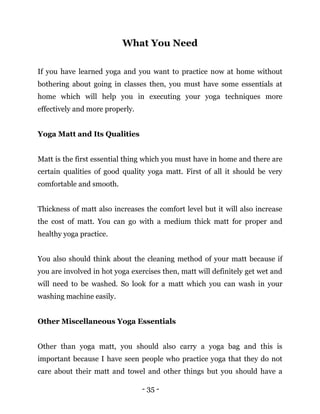 - 35 -
What You Need
If you have learned yoga and you want to practice now at home without
bothering about going in classes then, you must have some essentials at
home which will help you in executing your yoga techniques more
effectively and more properly.
Yoga Matt and Its Qualities
Matt is the first essential thing which you must have in home and there are
certain qualities of good quality yoga matt. First of all it should be very
comfortable and smooth.
Thickness of matt also increases the comfort level but it will also increase
the cost of matt. You can go with a medium thick matt for proper and
healthy yoga practice.
You also should think about the cleaning method of your matt because if
you are involved in hot yoga exercises then, matt will definitely get wet and
will need to be washed. So look for a matt which you can wash in your
washing machine easily.
Other Miscellaneous Yoga Essentials
Other than yoga matt, you should also carry a yoga bag and this is
important because I have seen people who practice yoga that they do not
care about their matt and towel and other things but you should have a
 