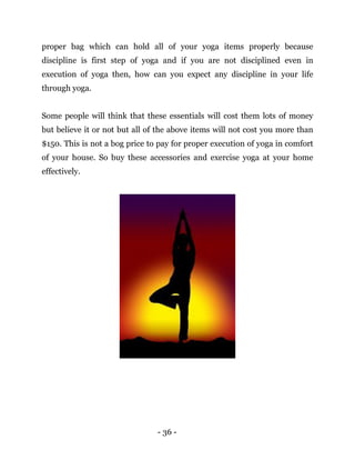 - 36 -
proper bag which can hold all of your yoga items properly because
discipline is first step of yoga and if you are not disciplined even in
execution of yoga then, how can you expect any discipline in your life
through yoga.
Some people will think that these essentials will cost them lots of money
but believe it or not but all of the above items will not cost you more than
$150. This is not a bog price to pay for proper execution of yoga in comfort
of your house. So buy these accessories and exercise yoga at your home
effectively.
 