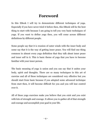 - 4 -
Foreword
In this EBook I will try to demonstrate different techniques of yoga.
Especially if you have never tried it before then, this EBook will be the best
thing to start with because I am going to tell you very basic techniques of
yoga. If you want to define yoga then, you will come across different
definitions by different people.
Some people say that it is reunion of outer winds with the inner body and
some say that it is the way of getting inner peace. You will find one thing
common in almost every yoga definition that they talk about inner peace
and inner self in it. This is basic theme of yoga that you have to become
familiar with your inner person.
The basic meaning of yoga is union and you can say that it unites your
body, spirit and thoughts. There are so many techniques in this art of
exercise and all of these techniques are considered very effective but you
should start from basic because if you adopted some advanced technique
from start then, it will become difficult for you and you will lose control
over it.
All of these yoga exercises make you believe that you exist and you exist
with lots of strength and courage. It allows you to gather all of that strength
and courage and accomplish your goal in your life.
 