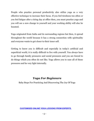 - 5 -
People who practice personal productivity also utilize yoga as a very
effective technique to increase their focus. If you feel tiredness too often or
you feel fatigue after a tiring day at office then, you must practice yoga and
you will see a new change in yourself and your working ability will also be
boosted.
Yoga originated from India and its surrounding regions but then, it spread
throughout the world because it has a strong connection with spirituality
and everyone wants to get closer to their inner self.
Getting to know you is difficult and especially in today’s artificial and
superficial world, it is really difficult to live with yourself. You always have
to go through family pressures and social pressures and you are forced to
do things which you often do not like. Yoga allows you to ease all of those
pressures and be very light internally.
Yoga For Beginners
Baby Steps For Practicing And Discovering The Joy Of Yoga
CUSTOMISED ONLINE YOGA LESSONS FROM EXPERTS.
 