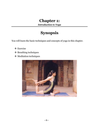 - 6 -
Chapter 1:
Introduction to Yoga
Synopsis
You will learn the basic techniques and concepts of yoga in this chapter.
 Exercise
 Breathing techniques
 Meditation techniques
 