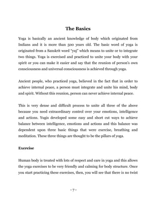 - 7 -
The Basics
Yoga is basically an ancient knowledge of body which originated from
Indians and it is more than 500 years old. The basic word of yoga is
originated from a Sanskrit word “yuj” which means to unite or to integrate
two things. Yoga is exercised and practiced to unite your body with your
spirit or you can make it easier and say that the reunion of person’s own
consciousness and universal consciousness is achieved through yoga.
Ancient people, who practiced yoga, believed in the fact that in order to
achieve internal peace, a person must integrate and unite his mind, body
and spirit. Without this reunion, person can never achieve internal peace.
This is very dense and difficult process to unite all three of the above
because you need extraordinary control over your emotions, intelligence
and actions. Yugis developed some easy and short cut ways to achieve
balance between intelligence, emotions and actions and this balance was
dependent upon three basic things that were exercise, breathing and
meditation. These three things are thought to be the pillars of yoga.
Exercise
Human body is treated with lots of respect and care in yoga and this allows
the yoga exercises to be very friendly and calming for body structure. Once
you start practicing these exercises, then, you will see that there is no twist
 