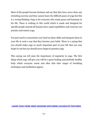 - 9 -
Most of the people become hesitant and say that they have never done any
stretching exercise and they cannot learn the difficult poses of yoga but this
is a wrong thinking. Yoga is for everyone who wants peace and harmony in
his life. There is nothing in this world which is made and designed for
specific people instead all humans have equal capabilities and everyone can
practice and master yoga.
You just need to concentrate very hard on these skills and integrate them in
your life in such a way that they become your habit. There is a saying that
you should make yoga so much important part of your life that you may
forget to eat but you should never forget to practice yoga.
This saying can tell y9ou the importance of regularity in yoga. The first
thing which yoga will give you will be a great looking and perfectly healthy
body which everyone wants and after that later stages of breathing
techniques and meditation appear.
LEARN YOGA FROM VIDEO SESSIONS WITH MORE ACCURACTE POSTURES.
 