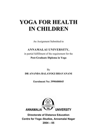 YYOOGGAA FFOORR HHEEAALLTTHH
IINN CCHHIILLDDRREENN
An Assignment Submitted to
ANNAMALAI UNIVERSITY,
in partial fulfillment of the requirement for the
Post-Graduate Diploma in Yoga
By
DR ANANDA BALAYOGI BHAVANANI
Enrolment No: 3990400045
ANNAMALAI UNIVERSITY
Directorate of Distance Education
Centre for Yoga–Studies, Annamalai Nagar
2004 – 05
 