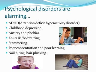 Psychological disorders are
alarming…
 ADHD(Attention deficit hyperactivity disorder)
 Childhood depression.
 Anxiety and phobias.
 Enuresis/bedwetting
 Stammering
 Poor concentration and poor learning
 Nail biting, hair plucking
 