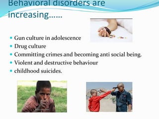Behavioral disorders are
increasing……
 Gun culture in adolescence
 Drug culture
 Committing crimes and becoming anti social being.
 Violent and destructive behaviour
 childhood suicides.
 