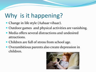 Why is it happening?
 Change in life style (Aahaar vihaar).
 Outdoor games and physical activities are vanishing.
 Media offers several distractions and undesired
attractions.
 Children are full of stress from school age.
 Overambitious parents also create depression in
children.
 