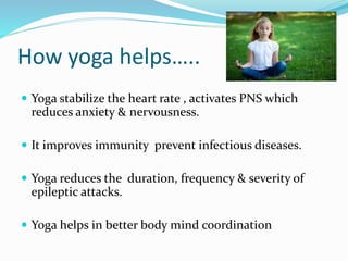 How yoga helps…..
 Yoga stabilize the heart rate , activates PNS which
reduces anxiety & nervousness.
 It improves immunity prevent infectious diseases.
 Yoga reduces the duration, frequency & severity of
epileptic attacks.
 Yoga helps in better body mind coordination
 