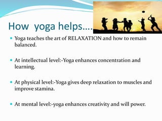 How yoga helps….
 Yoga teaches the art of RELAXATION and how to remain
balanced.
 At intellectual level:-Yoga enhances concentration and
learning.
 At physical level:-Yoga gives deep relaxation to muscles and
improve stamina.
 At mental level:-yoga enhances creativity and will power.
 