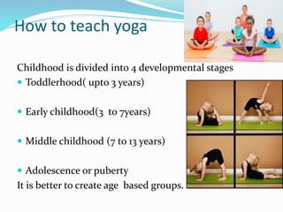 How to teach yoga
Childhood is divided into 4 developmental stages
 Toddlerhood( upto 3 years)
 Early childhood(3 to 7years)
 Middle childhood (7 to 13 years)
 Adolescence or puberty
It is better to create age based groups.
 
