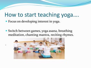 How to start teaching yoga….
 Focus on developing interest in yoga.
 Switch between games, yoga asana, breathing
meditation, chanting mantra, reciting rhymes.
.
 