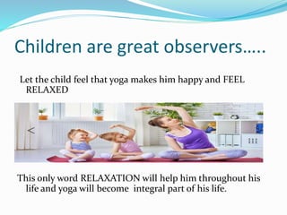 Children are great observers…..
Let the child feel that yoga makes him happy and FEEL
RELAXED
This only word RELAXATION will help him throughout his
life and yoga will become integral part of his life.
 