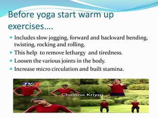 Before yoga start warm up
exercises….
 Includes slow jogging, forward and backward bending,
twisting, rocking and rolling.
 This help to remove lethargy and tiredness.
 Loosen the various joints in the body.
 Increase micro circulation and built stamina.
 
