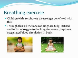 Breathing exercise
 Children with respiratory diseases get benefitted with
this.
 Through this, all the lobes of lungs are fully utilised
and influx of oxygen to the lungs increases ,improves
oxygenated blood circulation in body.
 