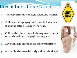 Precautions to be taken……..
1. There are chances of muscle sprain and injuries.
2. Children with epilepsy need to avoid few poses
that bring extra pressure to the head.
3. Child with asthma, bronchitis may need to avoid
certain breathing and yogic techniques
4. Advise child to stop if a pose is uncomfortable.
5. Advise child to stretch slowly and breathe deeply.
 