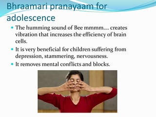 Bhraamari pranayaam for
adolescence
 The humming sound of Bee mmmm…. creates
vibration that increases the efficiency of brain
cells.
 It is very beneficial for children suffering from
depression, stammering, nervousness.
 It removes mental conflicts and blocks.
 