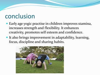 conclusion
 Early age yogic practise in children improves stamina,
increases strength and flexibility. It enhances
creativity, promotes self esteem and confidence.
 It also brings improvement in adaptability, learning,
focus, discipline and sharing habits.
 