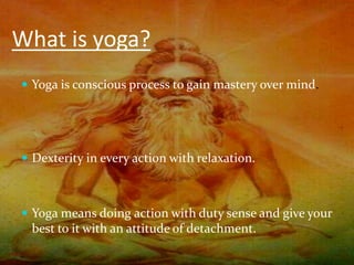 What is yoga?
 Yoga is conscious process to gain mastery over mind.
 Dexterity in every action with relaxation.
 Yoga means doing action with duty sense and give your
best to it with an attitude of detachment.
 