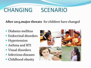 CHANGING SCENARIO
After 2013,major threats for children have changed
 Diabetes mellitus
 Endocrinal disorders
 Hypertension
 Asthma and RTI
 Visual disorders
 Infectious diseases
 Childhood obesity
 