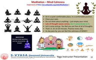 Yoga Instructor Presentation 10
Meditation – Mind Calmness
(read more at https://en.wikipedia.org/wiki/Meditation )
 Sit in a quiet comfortable place, in a comfortable position.
 Close your eyes.
 Do not think about anything – just empty your mind.
 Lots of thought waves comes; don’t concentrate on it.
 Let it come and go. You feel you are free of all of thoughts.
 That’s it. Sit 10-20 minutes. Practice every day.
 As day pass by, you can feel the calmness of MIND!!
 