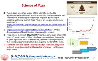 Yoga Instructor Presentation 12
Science of Yoga
 Yoga is been identified as one of the scientific method to
rejuvenate body and mind. Numerous studies has been conducted
and modern medical science believes Yoga can do miracle in
people’s well being overall. Read “Yoga is an exercise or alternate
medicine” -
https://en.wikipedia.org/wiki/Yoga_as_exercise_or_alternative_me
dicine
 https://www.youtube.com/watch?v=lMRhClOsWe8 – A Video
demonstration of breathing techniques and its impact.
 The primary motive of ‘Stay Healthy’ remains same even after 5000
years of human history. What Himalayan yogis realized thousands
of years ago—and what scientists are just now catching on to—is
that changing dysfunctional habits is largely a matter of the mind.
 Scientists now talk about "neuroplasticity.“ The brain, they have
realized, is plastic, meaning it is capable of change – which yoga
helps to do.
 