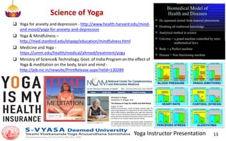 Yoga Instructor Presentation 13
Science of Yoga
 Yoga for anxiety and depression - http://www.health.harvard.edu/mind-
and-mood/yoga-for-anxiety-and-depression
 Yoga & Mindfulness –
http://med.stanford.edu/elspap/education/mindfulness.html
 Medicine and Yoga -
https://umm.edu/health/medical/altmed/treatment/yoga
 Ministry of Science& Technology, Govt. of India Program on the effect of
Yoga & meditation on the body, brain and mind -
http://pib.nic.in/newsite/PrintRelease.aspx?relid=130289
 